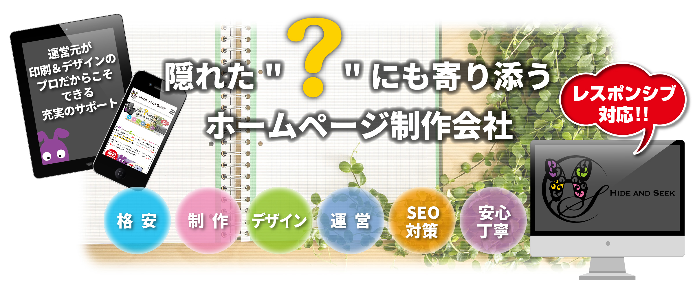 Hide and Seek(ハイドアンドシーク/かくれんぼ)隠れた“?”(疑問)にも寄り添うHP(ホームページ)制作会社,ワンストップソリューション,パソコン/タブレット/スマホ,レスポンシブ対応,格安,激安,制作,デザイン,運営,SEO対策,安心丁寧
