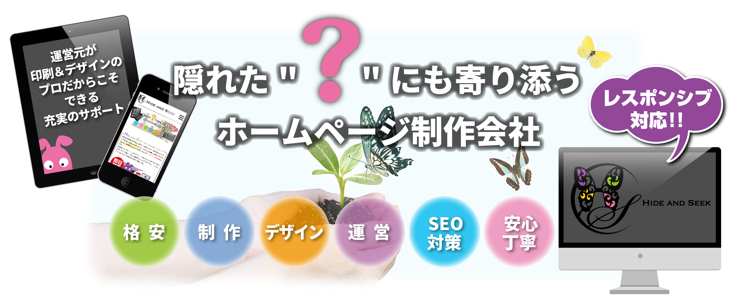 Hide and Seek(ハイドアンドシーク/かくれんぼ)隠れた“?”(疑問)にも寄り添うHP(ホームページ)制作会社,ワンストップソリューション,パソコン/タブレット/スマホ,レスポンシブ対応,格安,激安,制作,デザイン,運営,SEO対策,安心丁寧