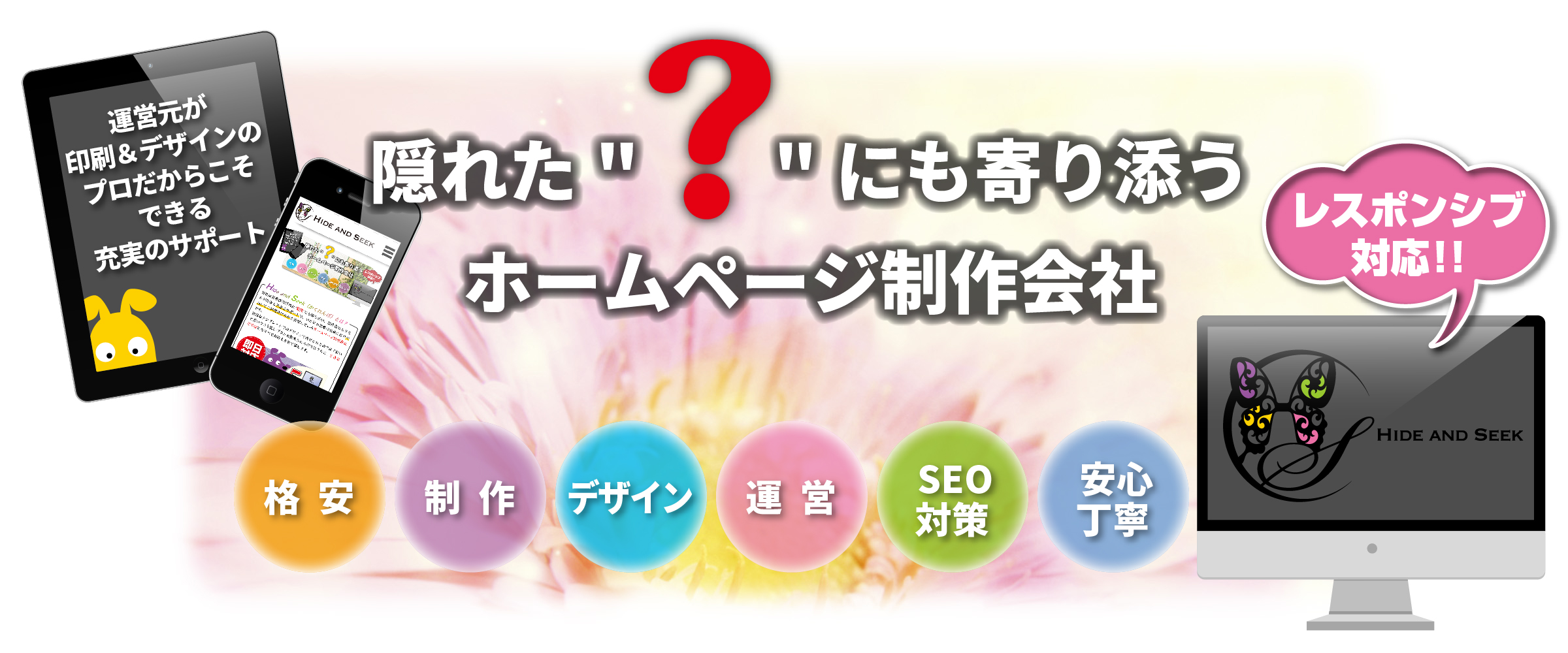Hide and Seek(ハイドアンドシーク/かくれんぼ)隠れた“?”(疑問)にも寄り添うHP(ホームページ)制作会社,ワンストップソリューション,パソコン/タブレット/スマホ,レスポンシブ対応,格安,激安,制作,デザイン,運営,SEO対策,安心丁寧
